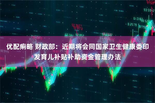 优配痢略 财政部：近期将会同国家卫生健康委印发育儿补贴补助资金管理办法