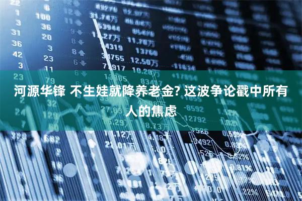 河源华锋 不生娃就降养老金? 这波争论戳中所有人的焦虑