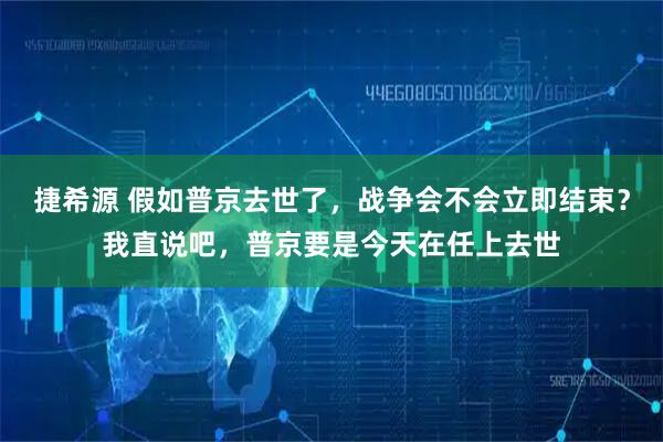 捷希源 假如普京去世了，战争会不会立即结束？我直说吧，普京要是今天在任上去世