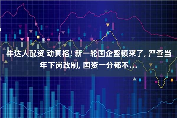 牛达人配资 动真格! 新一轮国企整顿来了, 严查当年下岗改制, 国资一分都不…